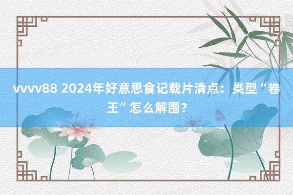 vvvv88 2024年好意思食记载片清点：类型“卷王”怎么解围？