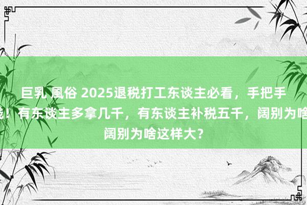 巨乳 風俗 2025退税打工东谈主必看，手把手教你领钱！有东谈主多拿几千，有东谈主补税五千，阔别为啥这样大？