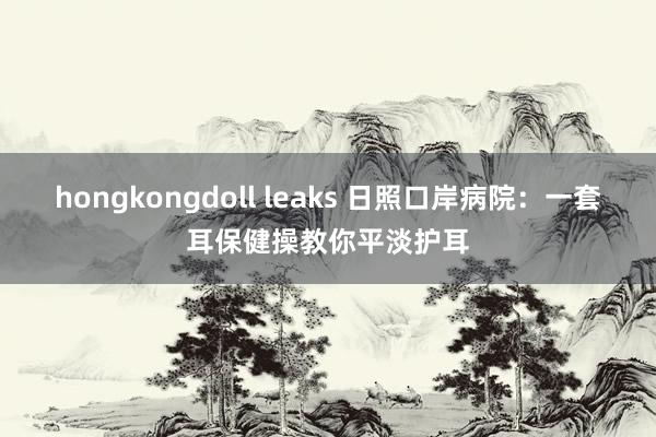 hongkongdoll leaks 日照口岸病院：一套耳保健操教你平淡护耳