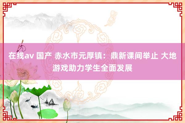 在线av 国产 赤水市元厚镇：鼎新课间举止 大地游戏助力学生全面发展