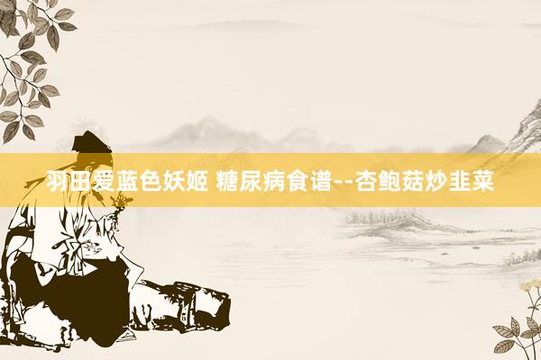 羽田爱蓝色妖姬 糖尿病食谱--杏鲍菇炒韭菜