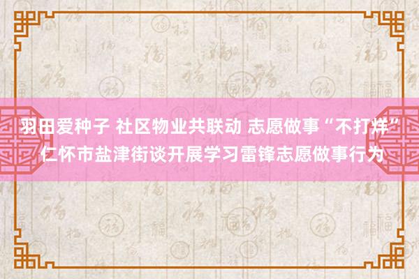 羽田爱种子 社区物业共联动 志愿做事“不打烊” 仁怀市盐津街谈开展学习雷锋志愿做事行为