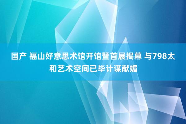 国产 福山好意思术馆开馆暨首展揭幕 与798太和艺术空间已毕计谋献媚