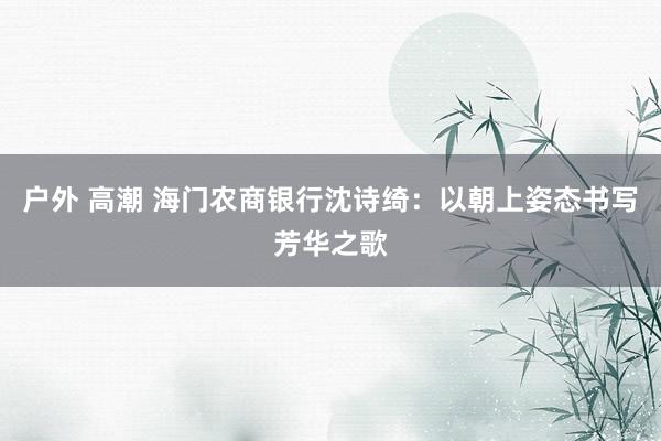 户外 高潮 海门农商银行沈诗绮：以朝上姿态书写芳华之歌
