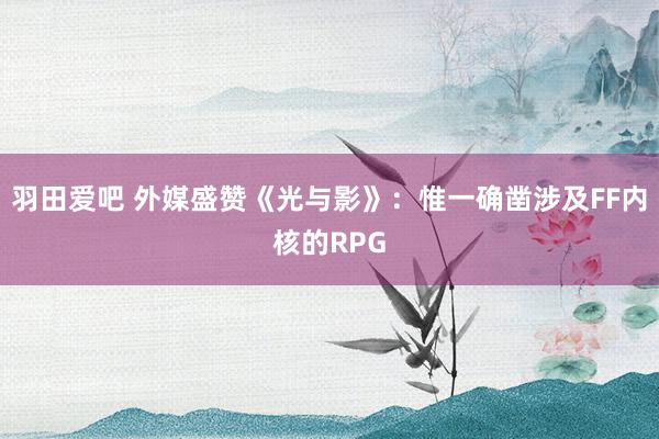 羽田爱吧 外媒盛赞《光与影》：惟一确凿涉及FF内核的RPG