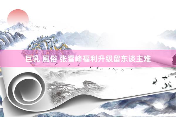 巨乳 風俗 张雪峰福利升级留东谈主难