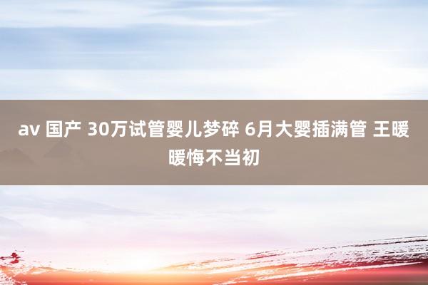 av 国产 30万试管婴儿梦碎 6月大婴插满管 王暖暖悔不当初