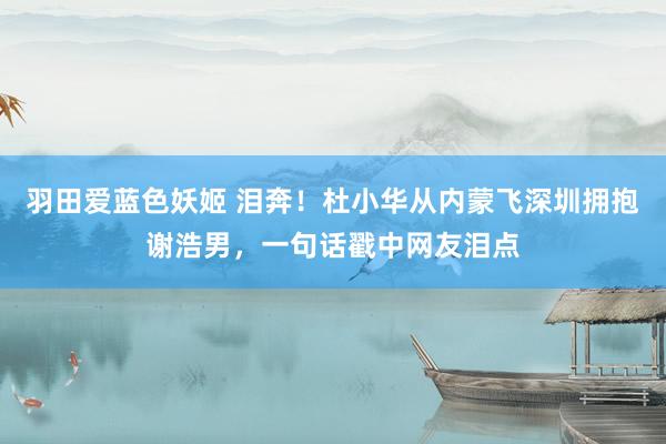 羽田爱蓝色妖姬 泪奔！杜小华从内蒙飞深圳拥抱谢浩男，一句话戳中网友泪点