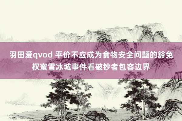 羽田爱qvod 平价不应成为食物安全问题的豁免权蜜雪冰城事件看破钞者包容边界