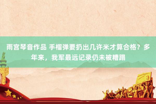 雨宫琴音作品 手榴弹要扔出几许米才算合格？多年来，我军最远记录仍未被糟蹋