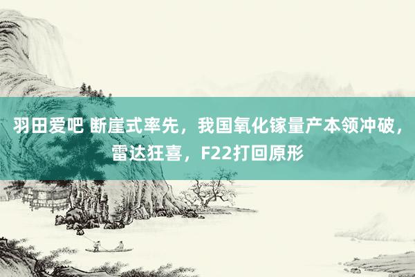 羽田爱吧 断崖式率先，我国氧化镓量产本领冲破，雷达狂喜，F22打回原形