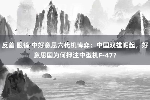 反差 眼镜 中好意思六代机博弈：中国双雄崛起，好意思国为何押注中型机F-47？