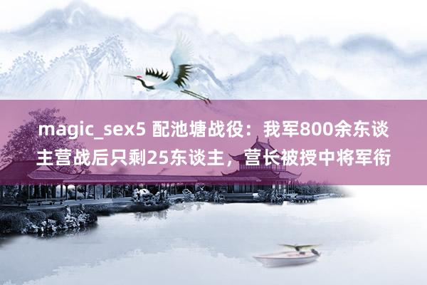 magic_sex5 配池塘战役：我军800余东谈主营战后只剩25东谈主，营长被授中将军衔