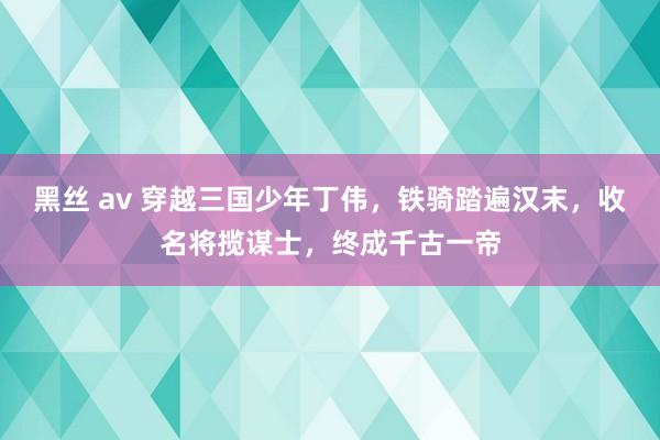 黑丝 av 穿越三国少年丁伟，铁骑踏遍汉末，收名将揽谋士，终成千古一帝