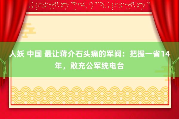 人妖 中国 最让蒋介石头痛的军阀：把握一省14年，敢充公军统电台