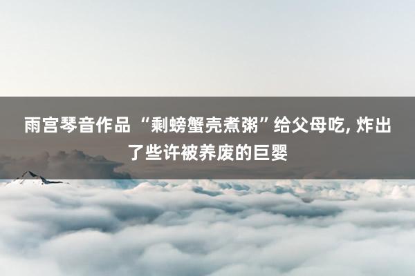 雨宫琴音作品 “剩螃蟹壳煮粥”给父母吃， 炸出了些许被养废的巨婴