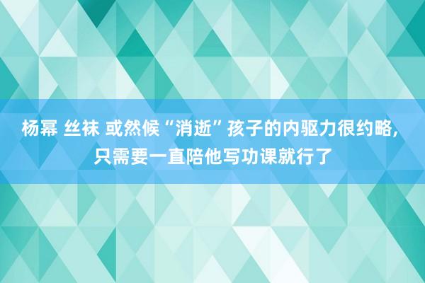 杨幂 丝袜 或然候“消逝”孩子的内驱力很约略， 只需要一直陪他写功课就行了