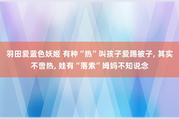 羽田爱蓝色妖姬 有种“热”叫孩子爱踢被子， 其实不啻热， 娃有“落索”姆妈不知说念
