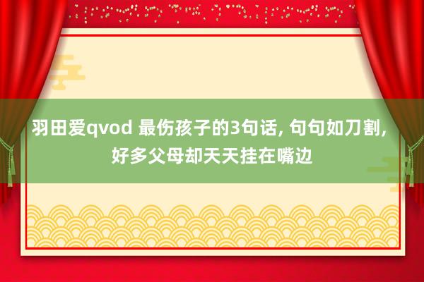 羽田爱qvod 最伤孩子的3句话， 句句如刀割， 好多父母却天天挂在嘴边
