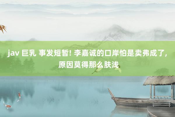 jav 巨乳 事发短暂! 李嘉诚的口岸怕是卖弗成了， 原因莫得那么肤浅