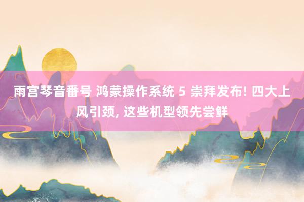 雨宫琴音番号 鸿蒙操作系统 5 崇拜发布! 四大上风引颈， 这些机型领先尝鲜