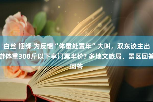 白丝 捆绑 为反馈“体重处置年”大叫，双东谈主出游体重300斤以下享门票半价? 多地文旅局、景区回答