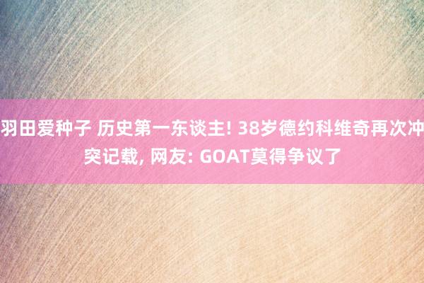羽田爱种子 历史第一东谈主! 38岁德约科维奇再次冲突记载， 网友: GOAT莫得争议了