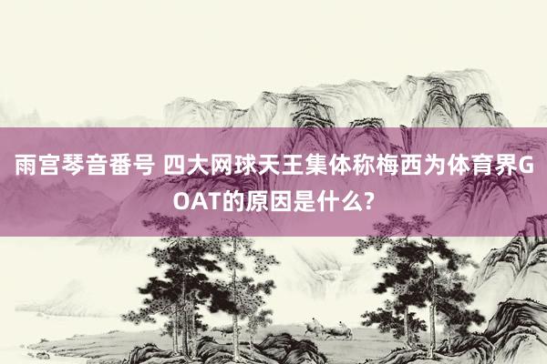 雨宫琴音番号 四大网球天王集体称梅西为体育界GOAT的原因是什么?