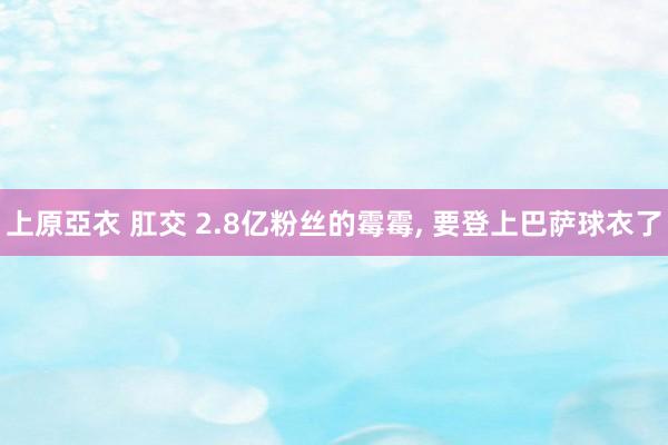 上原亞衣 肛交 2.8亿粉丝的霉霉， 要登上巴萨球衣了