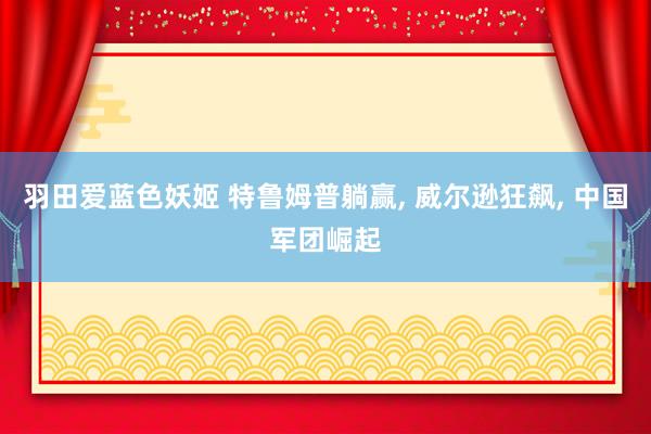 羽田爱蓝色妖姬 特鲁姆普躺赢， 威尔逊狂飙， 中国军团崛起