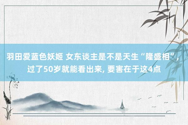 羽田爱蓝色妖姬 女东谈主是不是天生“隆盛相”， 过了50岁就能看出来， 要害在于这4点