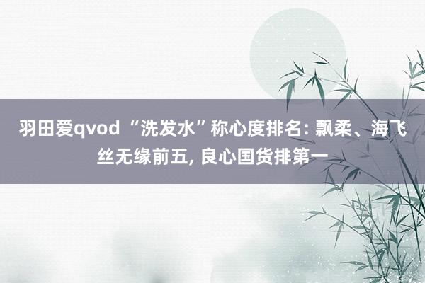 羽田爱qvod “洗发水”称心度排名: 飘柔、海飞丝无缘前五， 良心国货排第一