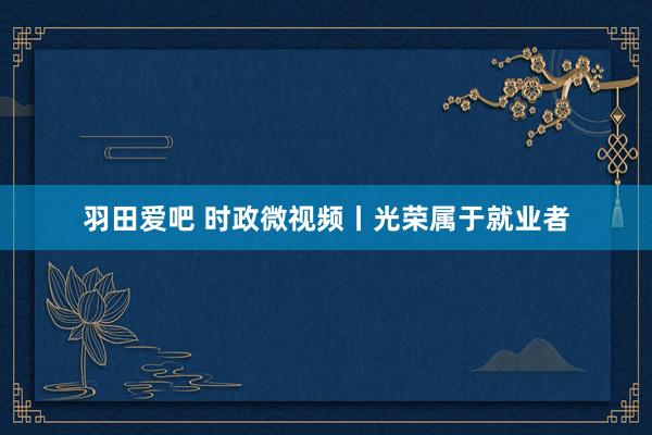 羽田爱吧 时政微视频丨光荣属于就业者