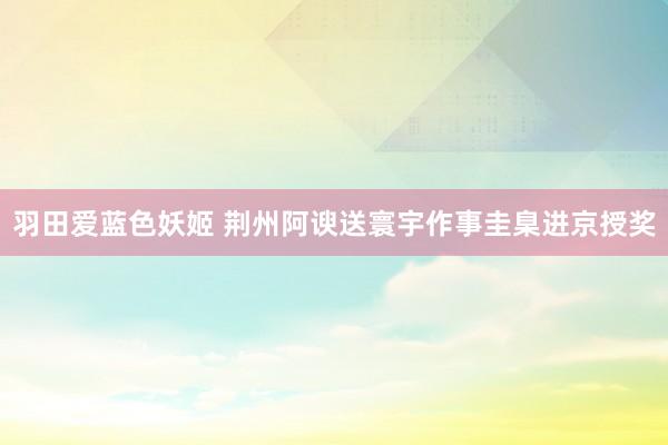 羽田爱蓝色妖姬 荆州阿谀送寰宇作事圭臬进京授奖