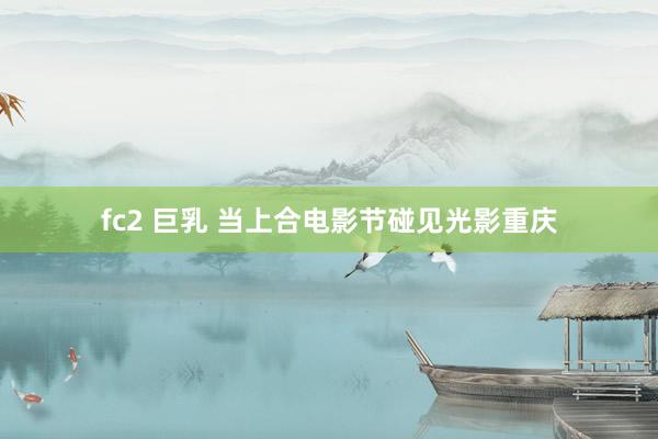 fc2 巨乳 当上合电影节碰见光影重庆