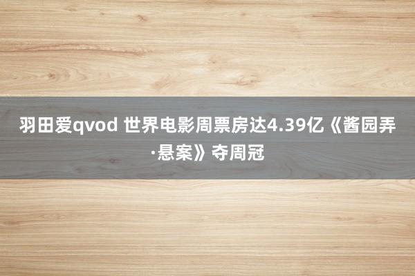 羽田爱qvod 世界电影周票房达4.39亿《酱园弄·悬案》夺周冠