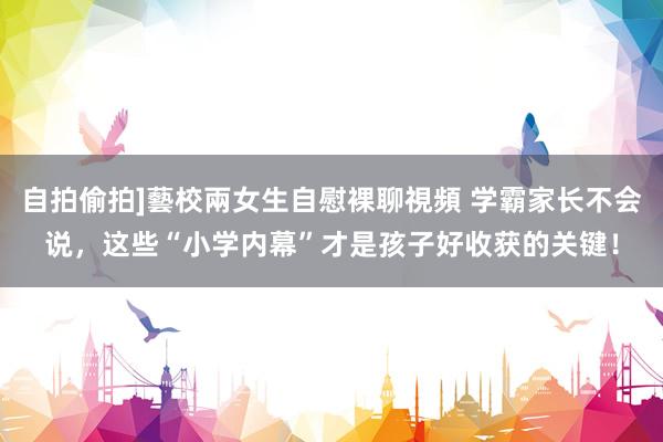 自拍偷拍]藝校兩女生自慰裸聊視頻 学霸家长不会说，这些“小学内幕”才是孩子好收获的关键！