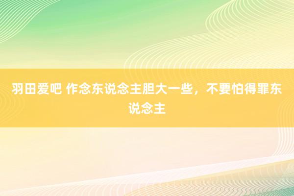 羽田爱吧 作念东说念主胆大一些，不要怕得罪东说念主