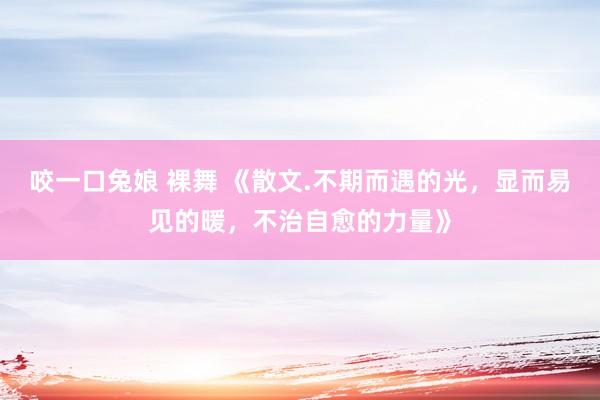 咬一口兔娘 裸舞 《散文.不期而遇的光，显而易见的暖，不治自愈的力量》