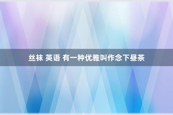 丝袜 英语 有一种优雅叫作念下昼茶