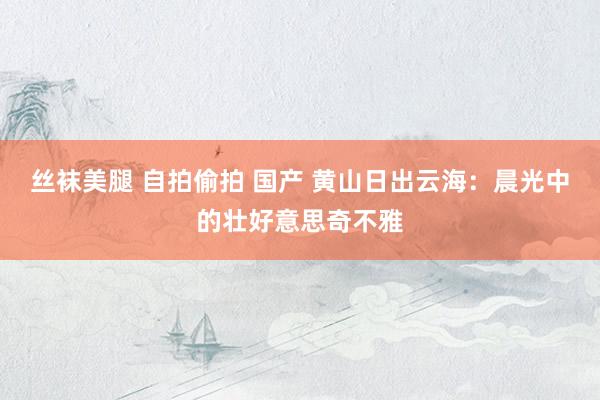 丝袜美腿 自拍偷拍 国产 黄山日出云海：晨光中的壮好意思奇不雅