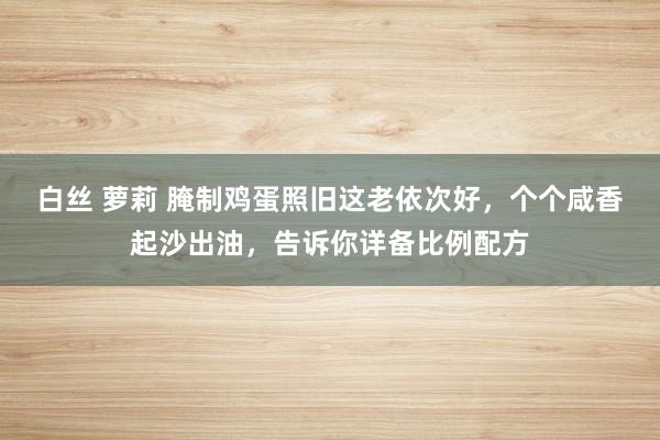白丝 萝莉 腌制鸡蛋照旧这老依次好，个个咸香起沙出油，告诉你详备比例配方