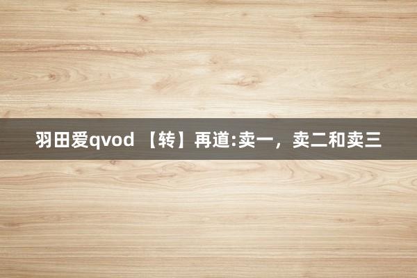 羽田爱qvod 【转】再道:卖一，卖二和卖三