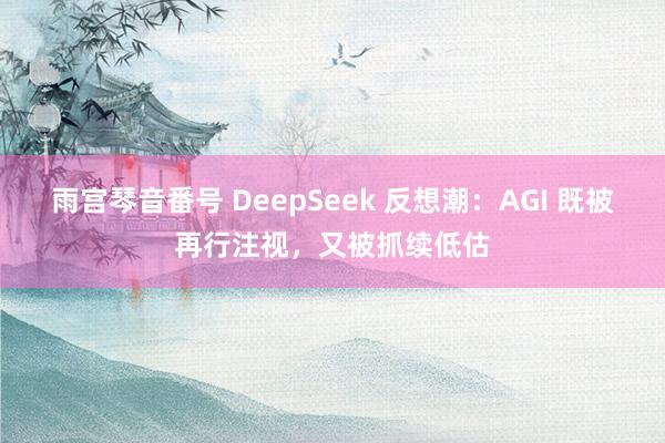 雨宫琴音番号 DeepSeek 反想潮：AGI 既被再行注视，又被抓续低估