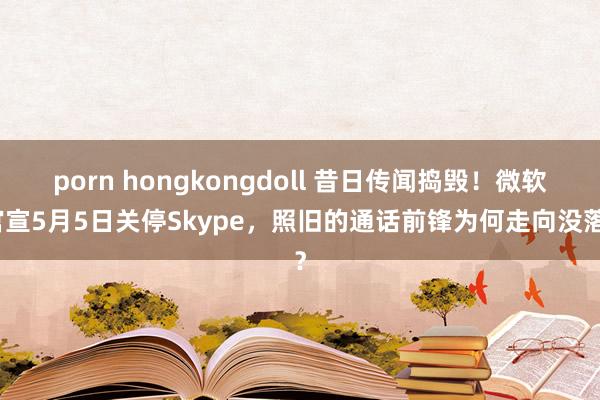 porn hongkongdoll 昔日传闻捣毁！微软官宣5月5日关停Skype，照旧的通话前锋为何走向没落？