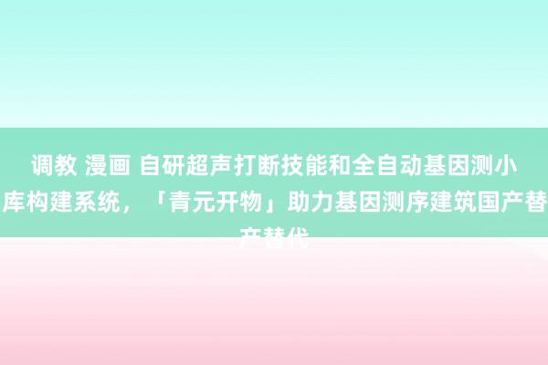调教 漫画 自研超声打断技能和全自动基因测小引库构建系统，「青元开物」助力基因测序建筑国产替代
