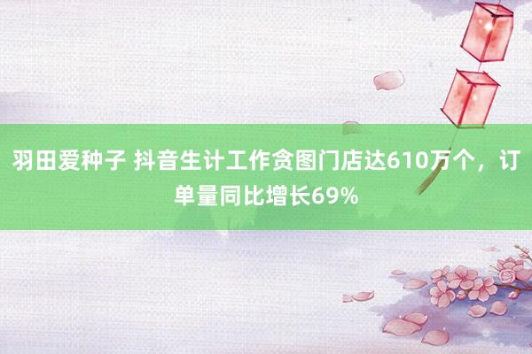 羽田爱种子 抖音生计工作贪图门店达610万个，订单量同比增长69%