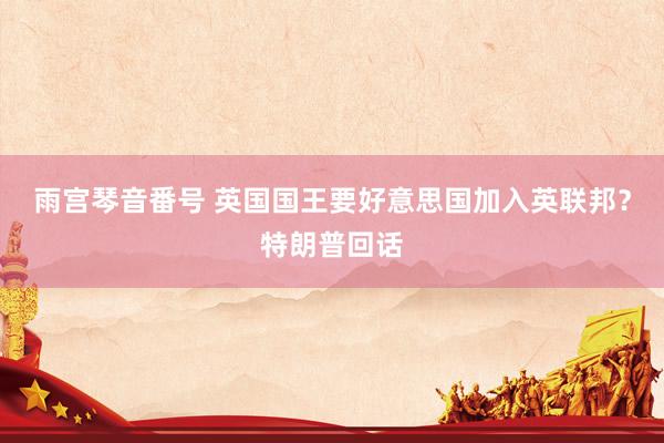 雨宫琴音番号 英国国王要好意思国加入英联邦？特朗普回话