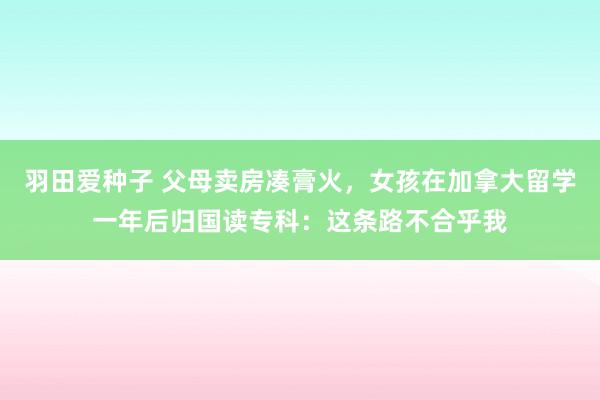 羽田爱种子 父母卖房凑膏火，女孩在加拿大留学一年后归国读专科：这条路不合乎我