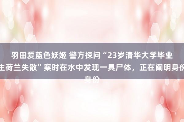 羽田爱蓝色妖姬 警方探问“23岁清华大学毕业生荷兰失散”案时在水中发现一具尸体，正在阐明身份